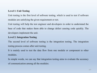 107
Level 1: Unit Testing
Unit testing is the first level of software testing, which is used to test if software
modules are satisfying the given requirement or not.
Unit testing will help the test engineer and developers in order to understand the
base of code that makes them able to change defect causing code quickly. The
developers implement the unit.
Level 2: Integration Testing
The second level of software testing is the integration testing. The integration
testing process comes after unit testing.
It is mainly used to test the data flow from one module or component to other
modules.
In simple words, we can say that integration testing aims to evaluate the accuracy
of communication among all the modules.
 