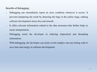 113
Benefits of Debugging:
o Debugging can immediately report an error condition whenever it occurs. It
prevents hampering the result by detecting the bugs in the earlier stage, making
software development stress-free and smooth.
o It offers relevant information related to the data structures that further helps in
easier interpretation.
o Debugging assist the developer in reducing impractical and disrupting
information.
o With debugging, the developer can easily avoid complex one-use testing code to
save time and energy in software development.
 