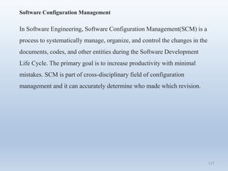 117
Software Configuration Management
In Software Engineering, Software Configuration Management(SCM) is a
process to systematically manage, organize, and control the changes in the
documents, codes, and other entities during the Software Development
Life Cycle. The primary goal is to increase productivity with minimal
mistakes. SCM is part of cross-disciplinary field of configuration
management and it can accurately determine who made which revision.
 