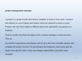 119
project management concepts.
A project is a group of tasks that need to complete to reach a clear result. A project
also defines as a set of inputs and outputs which are required to achieve a goal.
Projects can vary from simple to difficult and can be operated by one person or a
hundred.
Projects usually described and approved by a project manager or team executive.
They go
beyond their expectations and objects, and it's up to the team to handle logistics and
complete the project on time. For good project development, some teams split the
project into specific tasks so they can manage responsibility and utilize team
strengths
 