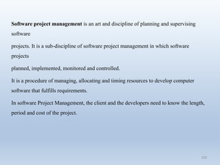 120
Software project management is an art and discipline of planning and supervising
software
projects. It is a sub-discipline of software project management in which software
projects
planned, implemented, monitored and controlled.
It is a procedure of managing, allocating and timing resources to develop computer
software that fulfills requirements.
In software Project Management, the client and the developers need to know the length,
period and cost of the project.
 