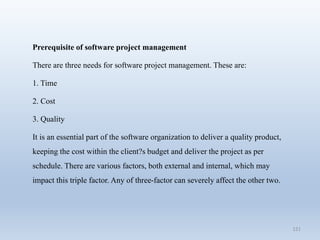 121
Prerequisite of software project management
There are three needs for software project management. These are:
1. Time
2. Cost
3. Quality
It is an essential part of the software organization to deliver a quality product,
keeping the cost within the client?s budget and deliver the project as per
schedule. There are various factors, both external and internal, which may
impact this triple factor. Any of three-factor can severely affect the other two.
 