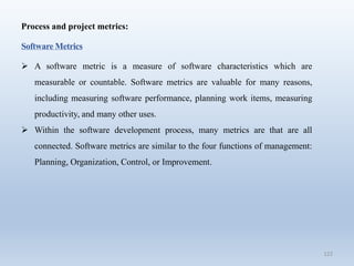 122
Process and project metrics:
Software Metrics
 A software metric is a measure of software characteristics which are
measurable or countable. Software metrics are valuable for many reasons,
including measuring software performance, planning work items, measuring
productivity, and many other uses.
 Within the software development process, many metrics are that are all
connected. Software metrics are similar to the four functions of management:
Planning, Organization, Control, or Improvement.
 