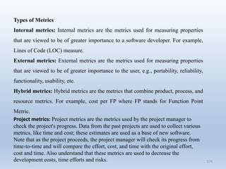 124
Types of Metrics
Internal metrics: Internal metrics are the metrics used for measuring properties
that are viewed to be of greater importance to a software developer. For example,
Lines of Code (LOC) measure.
External metrics: External metrics are the metrics used for measuring properties
that are viewed to be of greater importance to the user, e.g., portability, reliability,
functionality, usability, etc.
Hybrid metrics: Hybrid metrics are the metrics that combine product, process, and
resource metrics. For example, cost per FP where FP stands for Function Point
Metric.
Project metrics: Project metrics are the metrics used by the project manager to
check the project's progress. Data from the past projects are used to collect various
metrics, like time and cost; these estimates are used as a base of new software.
Note that as the project proceeds, the project manager will check its progress from
time-to-time and will compare the effort, cost, and time with the original effort,
cost and time. Also understand that these metrics are used to decrease the
development costs, time efforts and risks.
 
