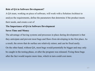 127
Role of QA in Software Development?
A QA team, working on piece of software, will work with a Solution Architect to
analyse the requirements, define the parameters that determine if the product meets
their needs, and create a set of
The Importance of QA in Software Development
Saves Time and Money
The advantage of having systems and processes in place during development is that
they anticipate and prevent most bugs and flaws from developing in the first place. As
a result, the errors that do surface are relatively minor, and can be fixed easily.
On the other hand, without QA, most bugs would potentially be bigger and may only
be caught in the testing phase, or after the program was released. Fixing these bugs
after the fact would require more time, which in turn could cost more.
 