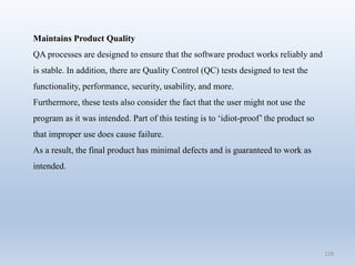 128
Maintains Product Quality
QA processes are designed to ensure that the software product works reliably and
is stable. In addition, there are Quality Control (QC) tests designed to test the
functionality, performance, security, usability, and more.
Furthermore, these tests also consider the fact that the user might not use the
program as it was intended. Part of this testing is to ‘idiot-proof’ the product so
that improper use does cause failure.
As a result, the final product has minimal defects and is guaranteed to work as
intended.
 