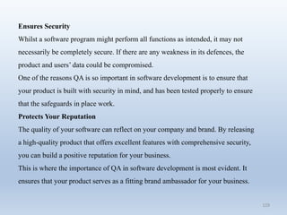 129
Ensures Security
Whilst a software program might perform all functions as intended, it may not
necessarily be completely secure. If there are any weakness in its defences, the
product and users’ data could be compromised.
One of the reasons QA is so important in software development is to ensure that
your product is built with security in mind, and has been tested properly to ensure
that the safeguards in place work.
Protects Your Reputation
The quality of your software can reflect on your company and brand. By releasing
a high-quality product that offers excellent features with comprehensive security,
you can build a positive reputation for your business.
This is where the importance of QA in software development is most evident. It
ensures that your product serves as a fitting brand ambassador for your business.
 