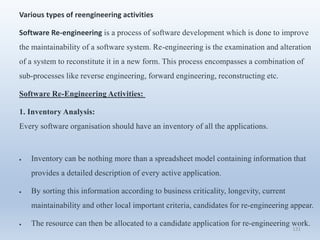 131
Various types of reengineering activities
Software Re-engineering is a process of software development which is done to improve
the maintainability of a software system. Re-engineering is the examination and alteration
of a system to reconstitute it in a new form. This process encompasses a combination of
sub-processes like reverse engineering, forward engineering, reconstructing etc.
Software Re-Engineering Activities:
1. Inventory Analysis:
Every software organisation should have an inventory of all the applications.
 Inventory can be nothing more than a spreadsheet model containing information that
provides a detailed description of every active application.
 By sorting this information according to business criticality, longevity, current
maintainability and other local important criteria, candidates for re-engineering appear.
 The resource can then be allocated to a candidate application for re-engineering work.
 