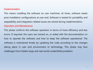 15
Implementation
This means installing the software on user machines. At times, software needs
post-installation configurations at user end. Software is tested for portability and
adaptability and integration related issues are solved during implementation.
Operation and Maintenance
This phase confirms the software operation in terms of more efficiency and less
errors. If required, the users are trained on, or aided with the documentation on
how to operate the software and how to keep the software operational. The
software is maintained timely by updating the code according to the changes
taking place in user end environment or technology. This phase may face
challenges from hidden bugs and real-world unidentified problems
 