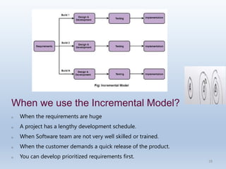 28
When we use the Incremental Model?
o When the requirements are huge
o A project has a lengthy development schedule.
o When Software team are not very well skilled or trained.
o When the customer demands a quick release of the product.
o You can develop prioritized requirements first.
 