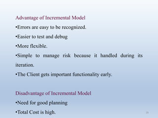 29
Advantage of Incremental Model
•Errors are easy to be recognized.
•Easier to test and debug
•More flexible.
•Simple to manage risk because it handled during its
iteration.
•The Client gets important functionality early.
Disadvantage of Incremental Model
•Need for good planning
•Total Cost is high.
 
