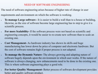 NEED OF SOFTWARE ENGINEERING
The need of software engineering arises because of higher rate of change in user
requirements and environment on which the software is working.
 To manage Large software - It is easier to build a wall than to a house or building,
likewise, as the size of software become large engineering has to step to give it a
scientific process.
 For more Scalability- If the software process were not based on scientific and
engineering concepts, it would be easier to re-create new software than to scale an
existing one.
 Cost Management- As hardware industry has shown its skills and huge
manufacturing has lower down he price of computer and electronic hardware. But
the cost of software remains high if proper process is not adapted.
 To manage the Dynamic Nature- The always growing and adapting nature of
software hugely depends upon the environment in which user works. If the nature of
software is always changing, new enhancements need to be done in the existing one.
This is where software engineering plays a good role.
 For better Quality Management- Better process of software development provides
better and quality software product.
3
 