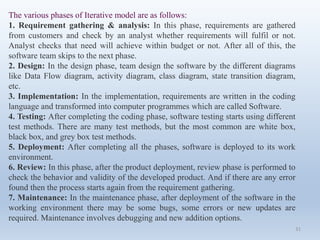 31
The various phases of Iterative model are as follows:
1. Requirement gathering & analysis: In this phase, requirements are gathered
from customers and check by an analyst whether requirements will fulfil or not.
Analyst checks that need will achieve within budget or not. After all of this, the
software team skips to the next phase.
2. Design: In the design phase, team design the software by the different diagrams
like Data Flow diagram, activity diagram, class diagram, state transition diagram,
etc.
3. Implementation: In the implementation, requirements are written in the coding
language and transformed into computer programmes which are called Software.
4. Testing: After completing the coding phase, software testing starts using different
test methods. There are many test methods, but the most common are white box,
black box, and grey box test methods.
5. Deployment: After completing all the phases, software is deployed to its work
environment.
6. Review: In this phase, after the product deployment, review phase is performed to
check the behavior and validity of the developed product. And if there are any error
found then the process starts again from the requirement gathering.
7. Maintenance: In the maintenance phase, after deployment of the software in the
working environment there may be some bugs, some errors or new updates are
required. Maintenance involves debugging and new addition options.
 