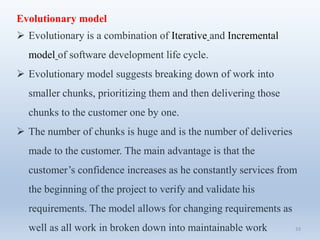 33
Evolutionary model
 Evolutionary is a combination of Iterative and Incremental
model of software development life cycle.
 Evolutionary model suggests breaking down of work into
smaller chunks, prioritizing them and then delivering those
chunks to the customer one by one.
 The number of chunks is huge and is the number of deliveries
made to the customer. The main advantage is that the
customer’s confidence increases as he constantly services from
the beginning of the project to verify and validate his
requirements. The model allows for changing requirements as
well as all work in broken down into maintainable work
 