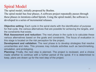 37
Spiral Model
The spiral model, initially proposed by Boehm.
The spiral model has four phases. A software project repeatedly passes through
these phases in iterations called Spirals. Using the spiral model, the software is
developed in a series of incremental releases.
Objective setting: Each cycle in the spiral starts with the identification of purpose
for that cycle, the various alternatives that are possible for achieving the targets, and
the constraints that exists.
Risk Assessment and reduction: The next phase in the cycle is to calculate these
various alternatives based on the goals and constraints. The focus of evaluation in
this stage is located on the risk perception for the project.
Development and validation: The next phase is to develop strategies that resolve
uncertainties and risks. This process may include activities such as benchmarking,
simulation, and prototyping.
Planning: Finally, the next step is planned. The project is reviewed, and a choice
made whether to continue with a further period of the spiral. If it is determined to
keep, plans are drawn up for the next step of the project.
 