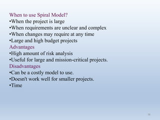38
When to use Spiral Model?
•When the project is large
•When requirements are unclear and complex
•When changes may require at any time
•Large and high budget projects
Advantages
•High amount of risk analysis
•Useful for large and mission-critical projects.
Disadvantages
•Can be a costly model to use.
•Doesn't work well for smaller projects.
•Time
 