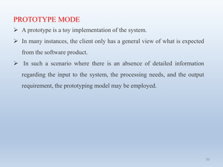 39
PROTOTYPE MODE
 A prototype is a toy implementation of the system.
 In many instances, the client only has a general view of what is expected
from the software product.
 In such a scenario where there is an absence of detailed information
regarding the input to the system, the processing needs, and the output
requirement, the prototyping model may be employed.
 