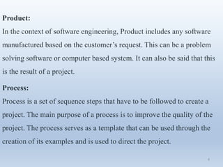 Product:
In the context of software engineering, Product includes any software
manufactured based on the customer’s request. This can be a problem
solving software or computer based system. It can also be said that this
is the result of a project.
Process:
Process is a set of sequence steps that have to be followed to create a
project. The main purpose of a process is to improve the quality of the
project. The process serves as a template that can be used through the
creation of its examples and is used to direct the project.
4
 