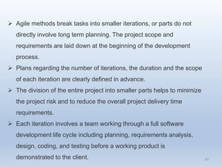 43
 Agile methods break tasks into smaller iterations, or parts do not
directly involve long term planning. The project scope and
requirements are laid down at the beginning of the development
process.
 Plans regarding the number of iterations, the duration and the scope
of each iteration are clearly defined in advance.
 The division of the entire project into smaller parts helps to minimize
the project risk and to reduce the overall project delivery time
requirements.
 Each iteration involves a team working through a full software
development life cycle including planning, requirements analysis,
design, coding, and testing before a working product is
demonstrated to the client.
 