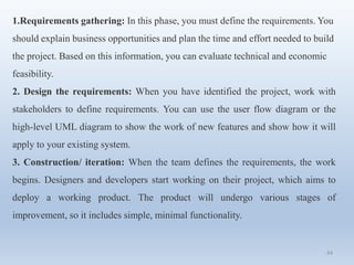 44
1.Requirements gathering: In this phase, you must define the requirements. You
should explain business opportunities and plan the time and effort needed to build
the project. Based on this information, you can evaluate technical and economic
feasibility.
2. Design the requirements: When you have identified the project, work with
stakeholders to define requirements. You can use the user flow diagram or the
high-level UML diagram to show the work of new features and show how it will
apply to your existing system.
3. Construction/ iteration: When the team defines the requirements, the work
begins. Designers and developers start working on their project, which aims to
deploy a working product. The product will undergo various stages of
improvement, so it includes simple, minimal functionality.
 