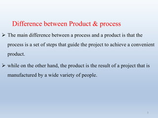 Difference between Product & process
 The main difference between a process and a product is that the
process is a set of steps that guide the project to achieve a convenient
product.
 while on the other hand, the product is the result of a project that is
manufactured by a wide variety of people.
5
 