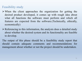 52
Feasibility study
When the client approaches the organization for getting the
desired product developed, it comes up with rough idea about
what all functions the software must perform and which all
features are expected from the software.(Technically, ethically,
economically)
Referencing to this information, the analysts does a detailed study
about whether the desired system and its functionality are feasible
to develop.
The output of this phase should be a feasibility study report that
should contain adequate comments and recommendations for
management about whether or not the project should be undertaken.
 
