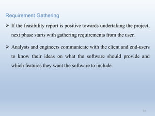 53
Requirement Gathering
 If the feasibility report is positive towards undertaking the project,
next phase starts with gathering requirements from the user.
 Analysts and engineers communicate with the client and end-users
to know their ideas on what the software should provide and
which features they want the software to include.
 