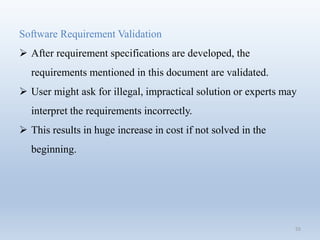55
Software Requirement Validation
 After requirement specifications are developed, the
requirements mentioned in this document are validated.
 User might ask for illegal, impractical solution or experts may
interpret the requirements incorrectly.
 This results in huge increase in cost if not solved in the
beginning.
 