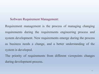 56
Software Requirement Management:
Requirement management is the process of managing changing
requirements during the requirements engineering process and
system development. New requirements emerge during the process
as business needs a change, and a better understanding of the
system is developed.
The priority of requirements from different viewpoints changes
during development process.
 