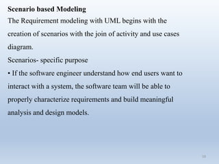 59
Scenario based Modeling
The Requirement modeling with UML begins with the
creation of scenarios with the join of activity and use cases
diagram.
Scenarios- specific purpose
• If the software engineer understand how end users want to
interact with a system, the software team will be able to
properly characterize requirements and build meaningful
analysis and design models.
 