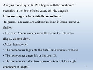 60
Analysis modeling with UML begins with the creation of
scenarios in the form of uses-cases, activity diagram
Use-case Diagram for a SafeHome software
In general, use cases are written first in an informal narrative
fashion
• Use case: Access camera surveillance via the Internet—
display camera views
•Actor: homeowner
• The homeowner logs onto the SafeHome Products website.
• The homeowner enters his or her user ID.
• The homeowner enters two passwords (each at least eight
characters in length).
 