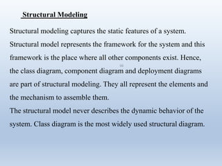 66
Structural Modeling
Structural modeling captures the static features of a system.
Structural model represents the framework for the system and this
framework is the place where all other components exist. Hence,
the class diagram, component diagram and deployment diagrams
are part of structural modeling. They all represent the elements and
the mechanism to assemble them.
The structural model never describes the dynamic behavior of the
system. Class diagram is the most widely used structural diagram.
 