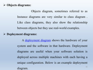 68
 Objects diagrams:
Objects diagram, sometimes referred to as
Instance diagrams are very similar to class diagram .
Like class diagrams, they also show the relationship
between objects but they use real-world examples.
 Deployment diagrams:
A deployment diagram shows the hardware of your
system and the software in that hardware. Deployment
diagrams are useful when your software solution is
deployed across multiple machines with each having a
unique configuration. Below is an example deployment
diagram.
 