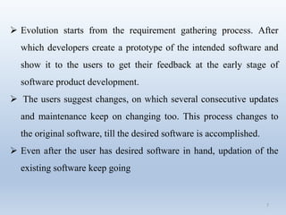 7
 Evolution starts from the requirement gathering process. After
which developers create a prototype of the intended software and
show it to the users to get their feedback at the early stage of
software product development.
 The users suggest changes, on which several consecutive updates
and maintenance keep on changing too. This process changes to
the original software, till the desired software is accomplished.
 Even after the user has desired software in hand, updation of the
existing software keep going
 