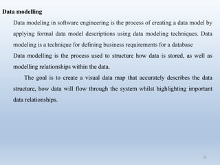 72
Data modelling
Data modeling in software engineering is the process of creating a data model by
applying formal data model descriptions using data modeling techniques. Data
modeling is a technique for defining business requirements for a database
Data modelling is the process used to structure how data is stored, as well as
modelling relationships within the data.
The goal is to create a visual data map that accurately describes the data
structure, how data will flow through the system whilst highlighting important
data relationships.
 