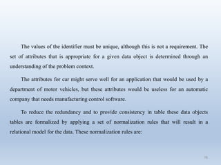 76
The values of the identifier must be unique, although this is not a requirement. The
set of attributes that is appropriate for a given data object is determined through an
understanding of the problem context.
The attributes for car might serve well for an application that would be used by a
department of motor vehicles, but these attributes would be useless for an automatic
company that needs manufacturing control software.
To reduce the redundancy and to provide consistency in table these data objects
tables are formalized by applying a set of normalization rules that will result in a
relational model for the data. These normalization rules are:
 
