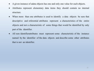 77
 A given instance of adata objects has one and only one value for each objects.
 Attributes represent elementary data items they should contain no internal
structure.
 When more than one attributes is used to identify a data objects be sure that
descriptive and referential attributes represent a characteristics of the entire
objects and not a characteristic of some things that would be identified by only
part of the identifier.
 All non identifierattributes must represent some characteristic of the instance
named by the identifier of the data objects and describe some other attributes
that is not an identifier.
 