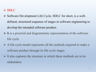 8
 SDLC
 Software Development Life Cycle, SDLC for short, is a well-
defined, structured sequence of stages in software engineering to
develop the intended software product.
 It is a pictorial and diagrammatic representation of the software
life cycle.
 A life cycle model represents all the methods required to make a
software product through its life cycle stages.
 It also captures the structure in which these methods are to be
undertaken.
 