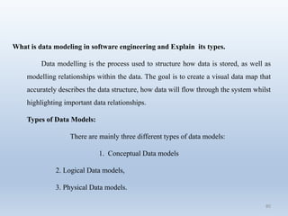 80
What is data modeling in software engineering and Explain its types.
Data modelling is the process used to structure how data is stored, as well as
modelling relationships within the data. The goal is to create a visual data map that
accurately describes the data structure, how data will flow through the system whilst
highlighting important data relationships.
Types of Data Models:
There are mainly three different types of data models:
1. Conceptual Data models
2. Logical Data models,
3. Physical Data models.
 