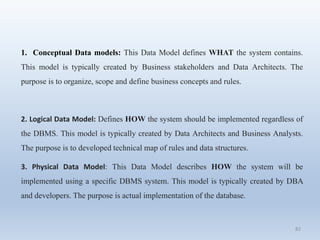 82
1. Conceptual Data models: This Data Model defines WHAT the system contains.
This model is typically created by Business stakeholders and Data Architects. The
purpose is to organize, scope and define business concepts and rules.
2. Logical Data Model: Defines HOW the system should be implemented regardless of
the DBMS. This model is typically created by Data Architects and Business Analysts.
The purpose is to developed technical map of rules and data structures.
3. Physical Data Model: This Data Model describes HOW the system will be
implemented using a specific DBMS system. This model is typically created by DBA
and developers. The purpose is actual implementation of the database.
 