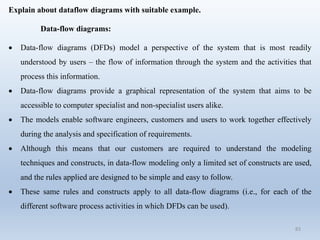 83
Explain about dataflow diagrams with suitable example.
Data-flow diagrams:
 Data-flow diagrams (DFDs) model a perspective of the system that is most readily
understood by users – the flow of information through the system and the activities that
process this information.
 Data-flow diagrams provide a graphical representation of the system that aims to be
accessible to computer specialist and non-specialist users alike.
 The models enable software engineers, customers and users to work together effectively
during the analysis and specification of requirements.
 Although this means that our customers are required to understand the modeling
techniques and constructs, in data-flow modeling only a limited set of constructs are used,
and the rules applied are designed to be simple and easy to follow.
 These same rules and constructs apply to all data-flow diagrams (i.e., for each of the
different software process activities in which DFDs can be used).
 