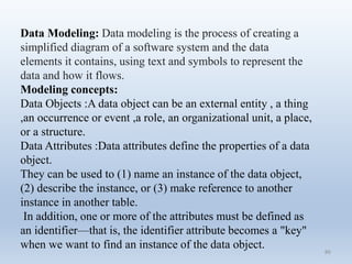 86
Data Modeling: Data modeling is the process of creating a
simplified diagram of a software system and the data
elements it contains, using text and symbols to represent the
data and how it flows.
Modeling concepts:
Data Objects :A data object can be an external entity , a thing
,an occurrence or event ,a role, an organizational unit, a place,
or a structure.
Data Attributes :Data attributes define the properties of a data
object.
They can be used to (1) name an instance of the data object,
(2) describe the instance, or (3) make reference to another
instance in another table.
In addition, one or more of the attributes must be defined as
an identifier—that is, the identifier attribute becomes a "key"
when we want to find an instance of the data object.
 