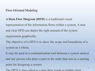 90
Flow-Oriented Modeling
A Data Flow Diagram (DFD) is a traditional visual
representation of the information flows within a system. A neat
and clear DFD can depict the right amount of the system
requirement graphically.
The objective of a DFD is to show the scope and boundaries of a
system as a whole.
It may be used as a communication tool between a system analyst
and any person who plays a part in the order that acts as a starting
point for designing a system.
 