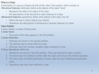 98
What is a Class
A description of a group of objects all with similar roles in the system, which consists of:
•Structural features (attributes) define what objects of the class "know"
• Represent the state of an object of the class
• Are descriptions of the structural or static features of a class
•Behavioral features (operations) define what objects of the class "can do"
• Define the way in which objects may interact
• Operations are descriptions of behavioral or dynamic features of a class
Class Notation
A class notation consists of three parts:
1.Class Name
1. The name of the class appears in the first partition.
2.Class Attributes
1. Attributes are shown in the second partition.
2. The attribute type is shown after the colon.
3. Attributes map onto member variables (data members) in code.
3.Class Operations (Methods)
1. Operations are shown in the third partition. They are services the class provides.
2. The return type of a method is shown after the colon at the end of the method signature.
3. The return type of method parameters is shown after the colon following the parameter
name.
4. Operations map onto class methods in code
 