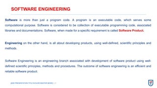 [ADD PRESENTATION TITLE IN SLIDE MASTER MODE] | 1
SOFTWARE ENGINEERING
Software is more than just a program code. A program is an executable code, which serves some
computational purpose. Software is considered to be collection of executable programming code, associated
libraries and documentations. Software, when made for a specific requirement is called Software Product.
Engineering on the other hand, is all about developing products, using well-defined, scientific principles and
methods.
Software Engineering is an engineering branch associated with development of software product using well-
defined scientific principles, methods and procedures. The outcome of software engineering is an efficient and
reliable software product.
 
