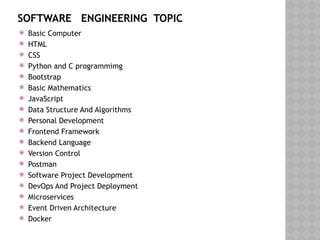 SOFTWARE ENGINEERING TOPIC
 Basic Computer
 HTML
 CSS
 Python and C programmimg
 Bootstrap
 Basic Mathematics
 JavaScript
 Data Structure And Algorithms
 Personal Development
 Frontend Framework
 Backend Language
 Version Control
 Postman
 Software Project Development
 DevOps And Project Deployment
 Microservices
 Event Driven Architecture
 Docker
 