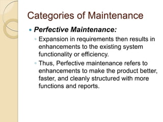 Categories of Maintenance
 Perfective Maintenance:
￨ Expansion in requirements then results in
enhancements to the existing system
functionality or efficiency.
￨ Thus, Perfective maintenance refers to
enhancements to make the product better,
faster, and cleanly structured with more
functions and reports.
 
