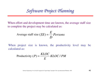 46
Software Engineering (3rd ed.), By K.K Aggarwal  Yogesh Singh, Copyright © New Age International Publishers, 2007
When effort and development time are known, the average staff size
to complete the project may be calculated as:
Persons
D
E
SS =
)
(
123456789A72B8C49AD6EEFE
123456789A72B8C49AD6EEFE
123456789A72B8C49AD6EEFE
123456789A72B8C49AD6EEFE
Average staff size
When project size is known, the productivity level may be
calculated as:
PM
KLOC
E
KLOC
P /
)
( =
Productivity
 