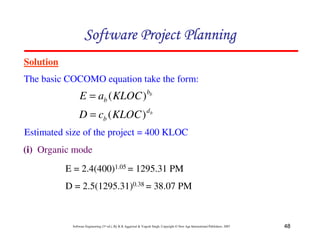 48
Software Engineering (3rd ed.), By K.K Aggarwal  Yogesh Singh, Copyright © New Age International Publishers, 2007
Solution
The basic COCOMO equation take the form:
123456789A72B8C49AD6EEFE
123456789A72B8C49AD6EEFE
123456789A72B8C49AD6EEFE
123456789A72B8C49AD6EEFE
b
b
b KLOC
a
E )
(
=
b
d
b KLOC
c
D )
(
=
Estimated size of the project = 400 KLOC
(i) Organic mode
E = 2.4(400)1.05 = 1295.31 PM
D = 2.5(1295.31)0.38 = 38.07 PM
 