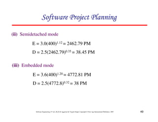 49
Software Engineering (3rd ed.), By K.K Aggarwal  Yogesh Singh, Copyright © New Age International Publishers, 2007
123456789A72B8C49AD6EEFE
123456789A72B8C49AD6EEFE
123456789A72B8C49AD6EEFE
123456789A72B8C49AD6EEFE
(ii) Semidetached mode
E = 3.0(400)1.12 = 2462.79 PM
D = 2.5(2462.79)0.35 = 38.45 PM
(iii) Embedded mode
E = 3.6(400)1.20 = 4772.81 PM
D = 2.5(4772.8)0.32 = 38 PM
 